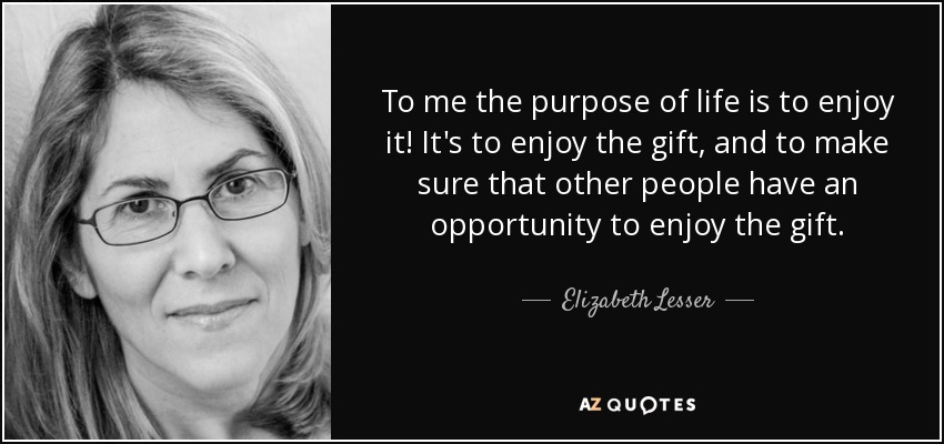 To me the purpose of life is to enjoy it! It's to enjoy the gift, and to make sure that other people have an opportunity to enjoy the gift. - Elizabeth Lesser