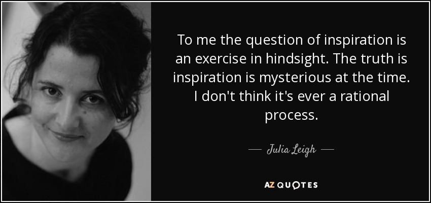 To me the question of inspiration is an exercise in hindsight. The truth is inspiration is mysterious at the time. I don't think it's ever a rational process. - Julia Leigh