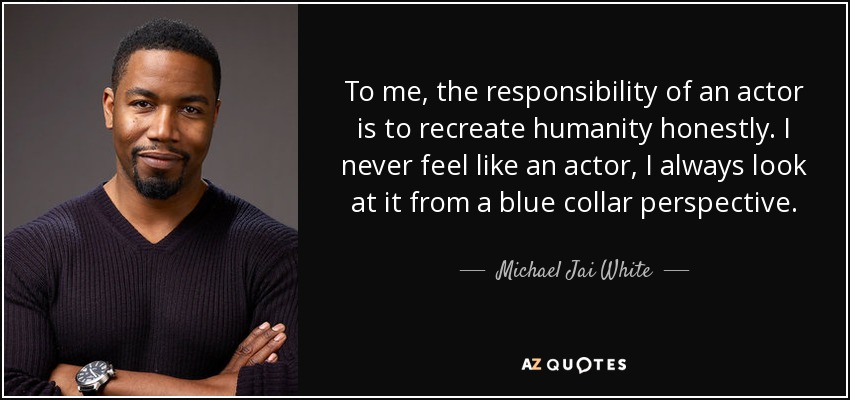 To me, the responsibility of an actor is to recreate humanity honestly. I never feel like an actor, I always look at it from a blue collar perspective. - Michael Jai White