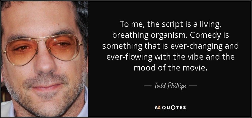 To me, the script is a living, breathing organism. Comedy is something that is ever-changing and ever-flowing with the vibe and the mood of the movie. - Todd Phillips