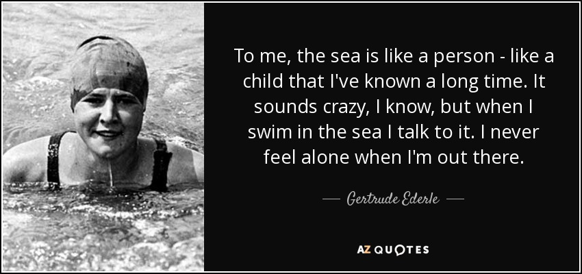 To me, the sea is like a person - like a child that I've known a long time. It sounds crazy, I know, but when I swim in the sea I talk to it. I never feel alone when I'm out there. - Gertrude Ederle