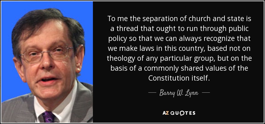To me the separation of church and state is a thread that ought to run through public policy so that we can always recognize that we make laws in this country, based not on theology of any particular group, but on the basis of a commonly shared values of the Constitution itself. - Barry W. Lynn