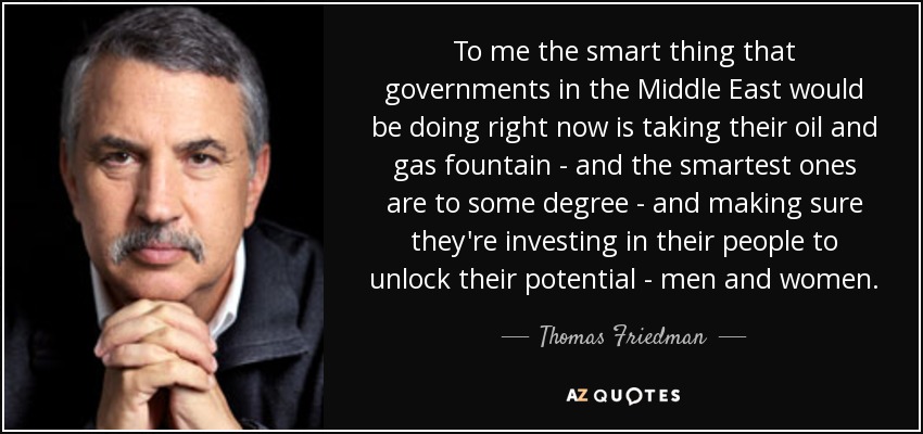 To me the smart thing that governments in the Middle East would be doing right now is taking their oil and gas fountain - and the smartest ones are to some degree - and making sure they're investing in their people to unlock their potential - men and women. - Thomas Friedman