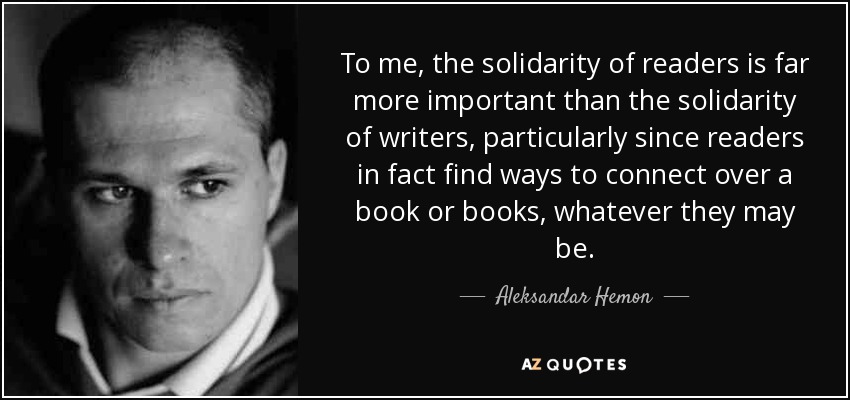To me, the solidarity of readers is far more important than the solidarity of writers, particularly since readers in fact find ways to connect over a book or books, whatever they may be. - Aleksandar Hemon
