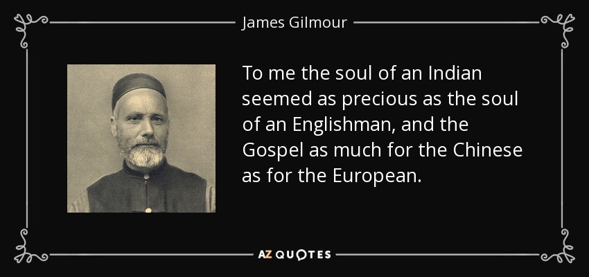To me the soul of an Indian seemed as precious as the soul of an Englishman, and the Gospel as much for the Chinese as for the European. - James Gilmour