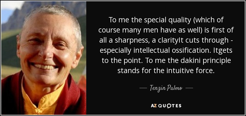 To me the special quality (which of course many men have as well) is first of all a sharpness, a clarityIt cuts through - especially intellectual ossification. Itgets to the point. To me the dakini principle stands for the intuitive force. - Tenzin Palmo