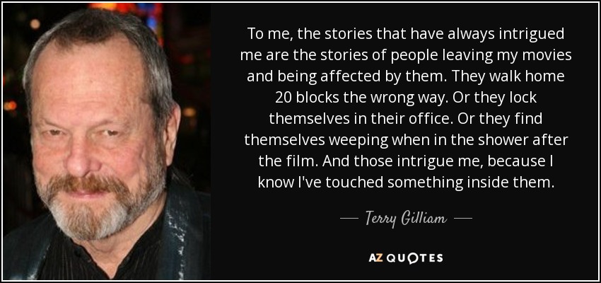 To me, the stories that have always intrigued me are the stories of people leaving my movies and being affected by them. They walk home 20 blocks the wrong way. Or they lock themselves in their office. Or they find themselves weeping when in the shower after the film. And those intrigue me, because I know I've touched something inside them. - Terry Gilliam