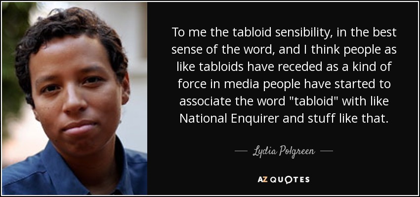 To me the tabloid sensibility, in the best sense of the word, and I think people as like tabloids have receded as a kind of force in media people have started to associate the word 