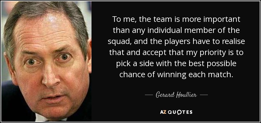 To me, the team is more important than any individual member of the squad, and the players have to realise that and accept that my priority is to pick a side with the best possible chance of winning each match. - Gerard Houllier