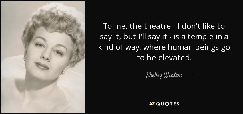 To me, the theatre - I don't like to say it, but I'll say it - is a temple in a kind of way, where human beings go to be elevated. - Shelley Winters