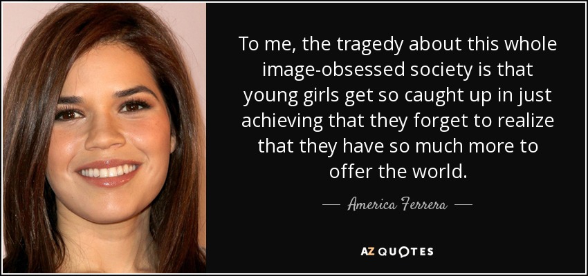 To me, the tragedy about this whole image-obsessed society is that young girls get so caught up in just achieving that they forget to realize that they have so much more to offer the world. - America Ferrera