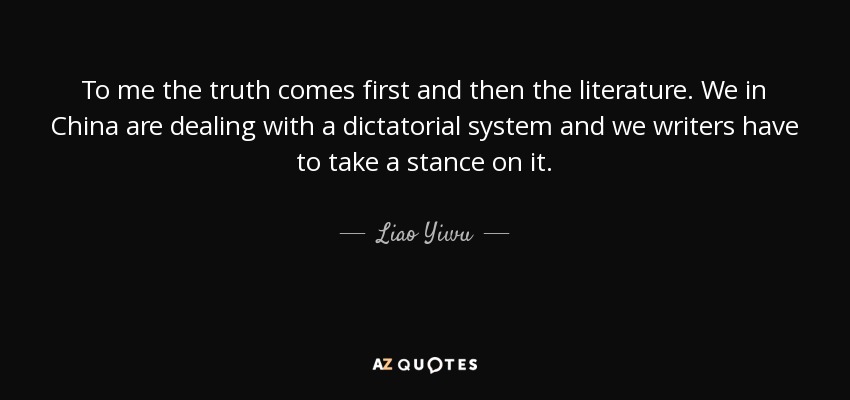 To me the truth comes first and then the literature. We in China are dealing with a dictatorial system and we writers have to take a stance on it. - Liao Yiwu