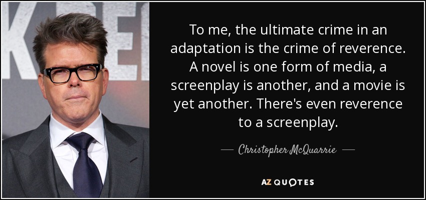 To me, the ultimate crime in an adaptation is the crime of reverence. A novel is one form of media, a screenplay is another, and a movie is yet another. There's even reverence to a screenplay. - Christopher McQuarrie
