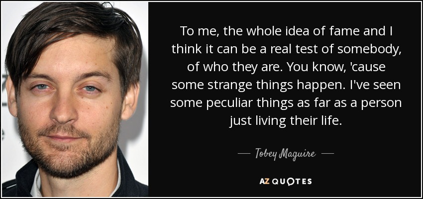 To me, the whole idea of fame and I think it can be a real test of somebody, of who they are. You know, 'cause some strange things happen. I've seen some peculiar things as far as a person just living their life. - Tobey Maguire