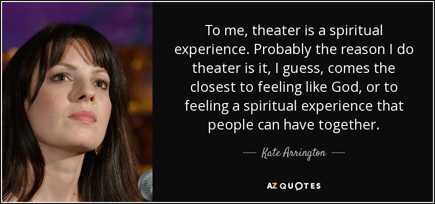 To me, theater is a spiritual experience. Probably the reason I do theater is it, I guess, comes the closest to feeling like God, or to feeling a spiritual experience that people can have together. - Kate Arrington