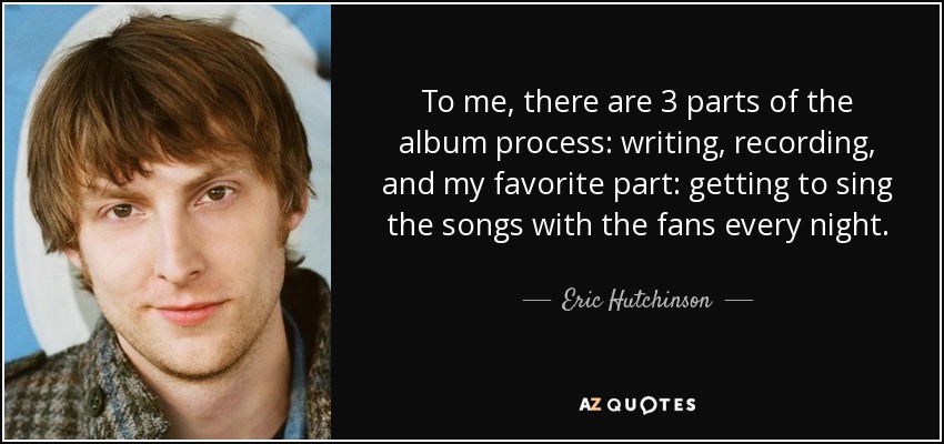 To me, there are 3 parts of the album process: writing, recording, and my favorite part: getting to sing the songs with the fans every night. - Eric Hutchinson