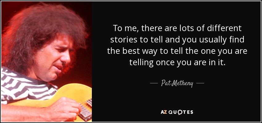 To me, there are lots of different stories to tell and you usually find the best way to tell the one you are telling once you are in it. - Pat Metheny