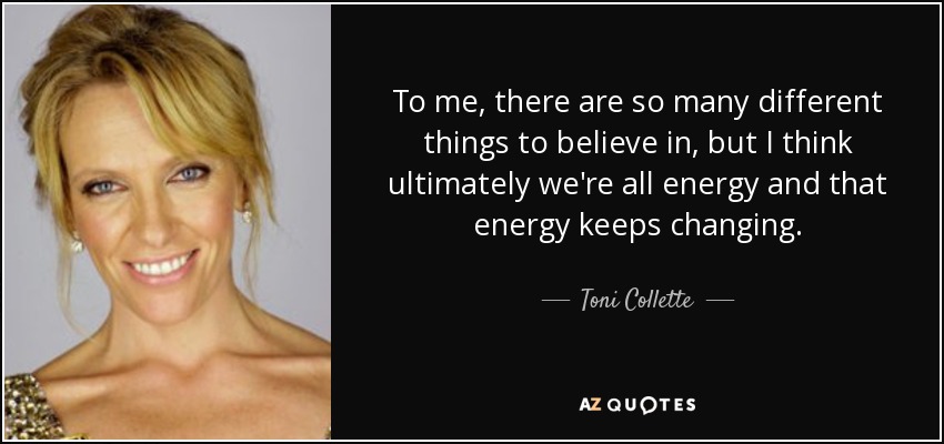 To me, there are so many different things to believe in, but I think ultimately we're all energy and that energy keeps changing. - Toni Collette