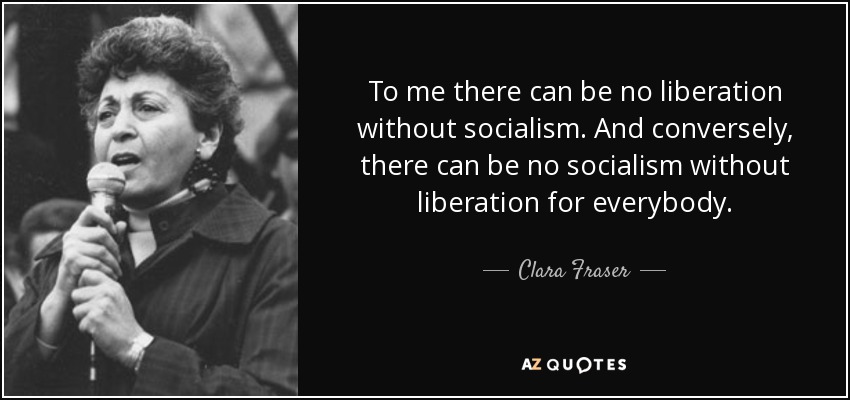 To me there can be no liberation without socialism. And conversely, there can be no socialism without liberation for everybody. - Clara Fraser