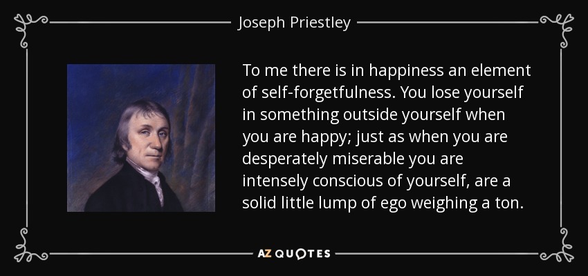 To me there is in happiness an element of self-forgetfulness. You lose yourself in something outside yourself when you are happy; just as when you are desperately miserable you are intensely conscious of yourself, are a solid little lump of ego weighing a ton. - Joseph Priestley