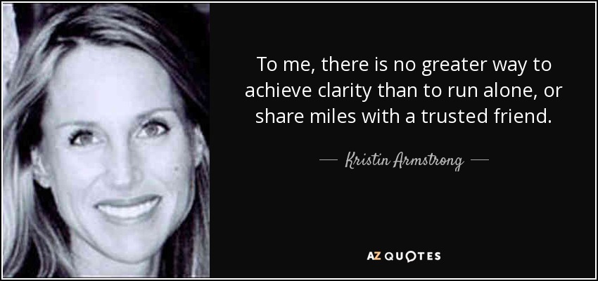 To me, there is no greater way to achieve clarity than to run alone, or share miles with a trusted friend. - Kristin Armstrong