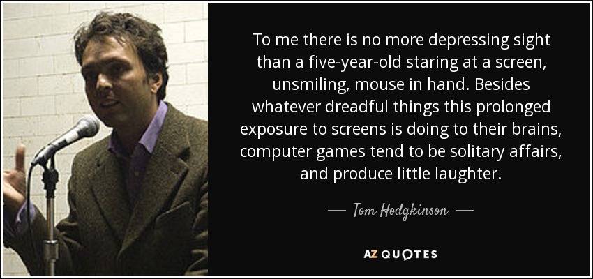 To me there is no more depressing sight than a five-year-old staring at a screen, unsmiling, mouse in hand. Besides whatever dreadful things this prolonged exposure to screens is doing to their brains, computer games tend to be solitary affairs, and produce little laughter. - Tom Hodgkinson