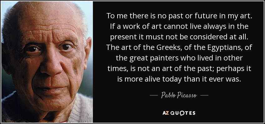 To me there is no past or future in my art. If a work of art cannot live always in the present it must not be considered at all. The art of the Greeks, of the Egyptians, of the great painters who lived in other times, is not an art of the past; perhaps it is more alive today than it ever was. - Pablo Picasso