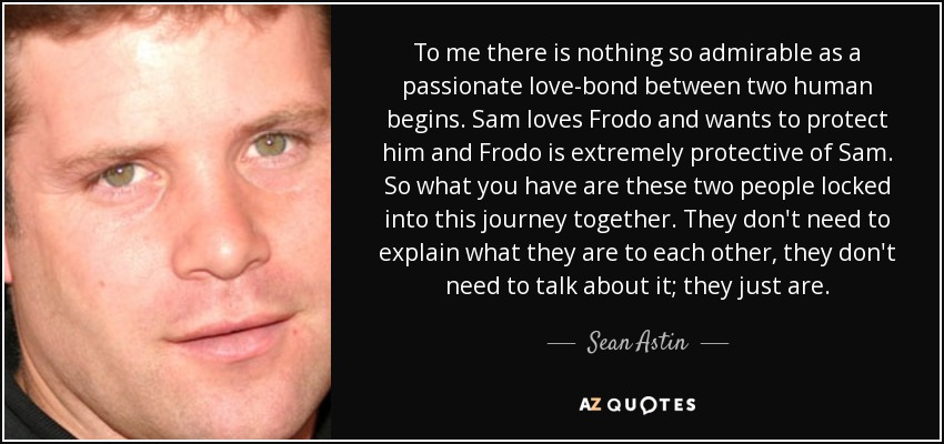 To me there is nothing so admirable as a passionate love-bond between two human begins. Sam loves Frodo and wants to protect him and Frodo is extremely protective of Sam. So what you have are these two people locked into this journey together. They don't need to explain what they are to each other, they don't need to talk about it; they just are. - Sean Astin