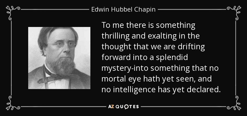 To me there is something thrilling and exalting in the thought that we are drifting forward into a splendid mystery-into something that no mortal eye hath yet seen, and no intelligence has yet declared. - Edwin Hubbel Chapin