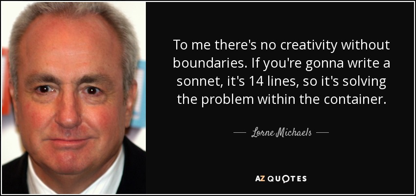 To me there's no creativity without boundaries. If you're gonna write a sonnet, it's 14 lines, so it's solving the problem within the container. - Lorne Michaels