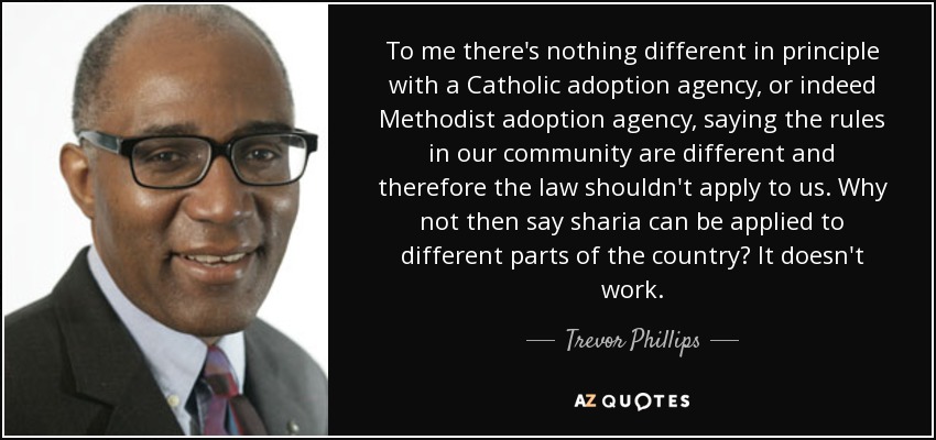 To me there's nothing different in principle with a Catholic adoption agency, or indeed Methodist adoption agency, saying the rules in our community are different and therefore the law shouldn't apply to us. Why not then say sharia can be applied to different parts of the country? It doesn't work. - Trevor Phillips