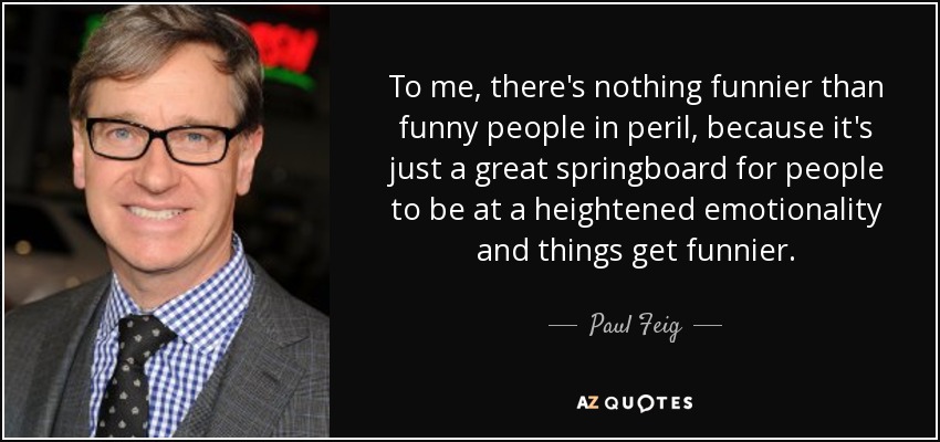 To me, there's nothing funnier than funny people in peril, because it's just a great springboard for people to be at a heightened emotionality and things get funnier. - Paul Feig