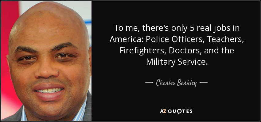 To me, there's only 5 real jobs in America: Police Officers, Teachers, Firefighters, Doctors, and the Military Service. - Charles Barkley