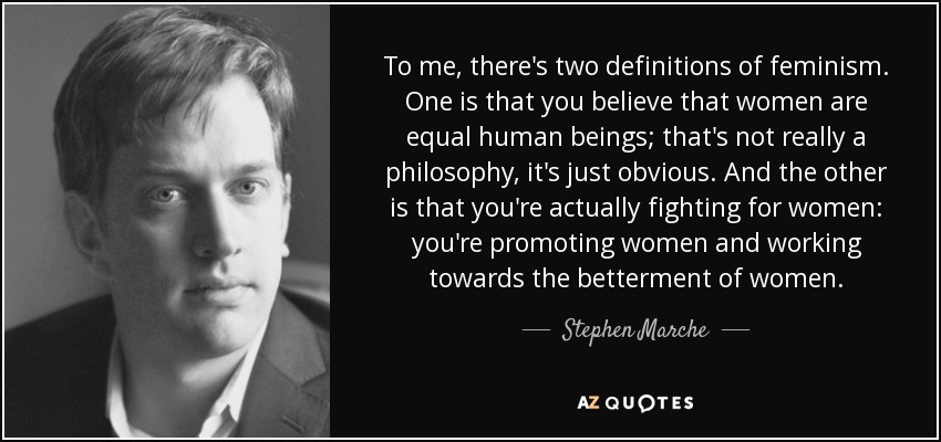 To me, there's two definitions of feminism. One is that you believe that women are equal human beings; that's not really a philosophy, it's just obvious. And the other is that you're actually fighting for women: you're promoting women and working towards the betterment of women. - Stephen Marche
