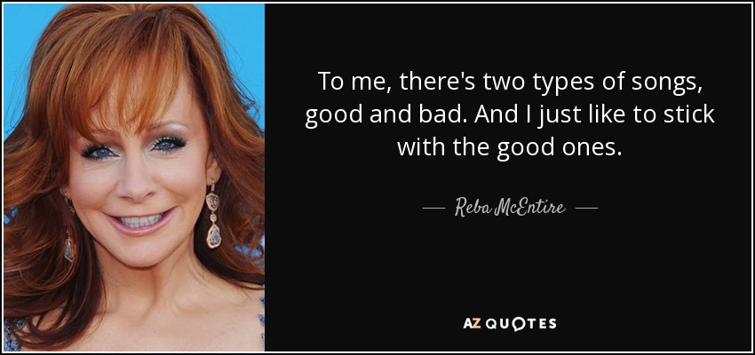 To me, there's two types of songs, good and bad. And I just like to stick with the good ones. - Reba McEntire