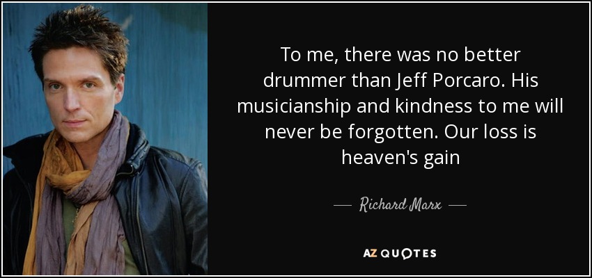 To me, there was no better drummer than Jeff Porcaro. His musicianship and kindness to me will never be forgotten. Our loss is heaven's gain - Richard Marx