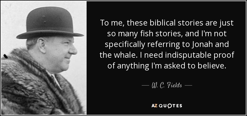 To me, these biblical stories are just so many fish stories, and I'm not specifically referring to Jonah and the whale. I need indisputable proof of anything I'm asked to believe. - W. C. Fields