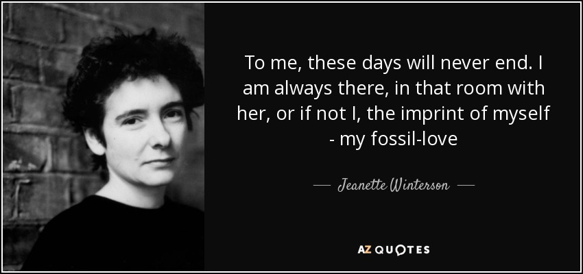 To me, these days will never end. I am always there, in that room with her, or if not I, the imprint of myself - my fossil-love - Jeanette Winterson