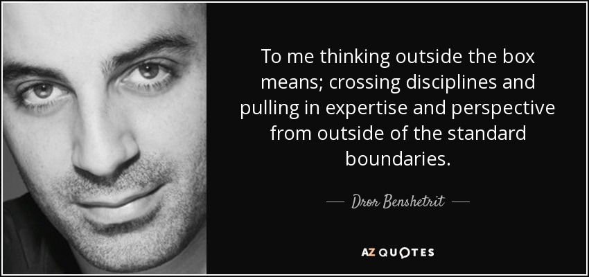 To me thinking outside the box means; crossing disciplines and pulling in expertise and perspective from outside of the standard boundaries. - Dror Benshetrit