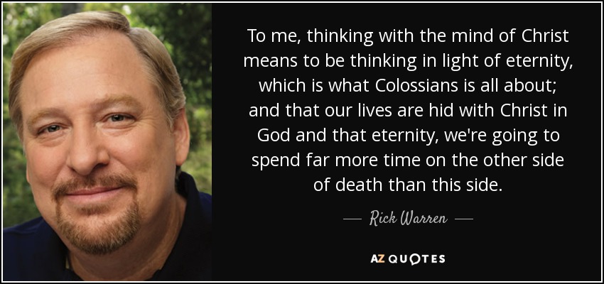 To me, thinking with the mind of Christ means to be thinking in light of eternity, which is what Colossians is all about; and that our lives are hid with Christ in God and that eternity, we're going to spend far more time on the other side of death than this side. - Rick Warren