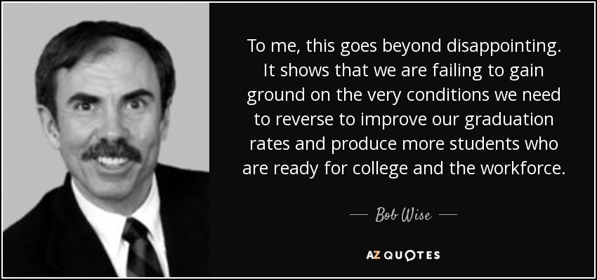 To me, this goes beyond disappointing. It shows that we are failing to gain ground on the very conditions we need to reverse to improve our graduation rates and produce more students who are ready for college and the workforce. - Bob Wise