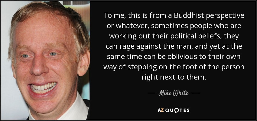To me, this is from a Buddhist perspective or whatever, sometimes people who are working out their political beliefs, they can rage against the man, and yet at the same time can be oblivious to their own way of stepping on the foot of the person right next to them. - Mike White