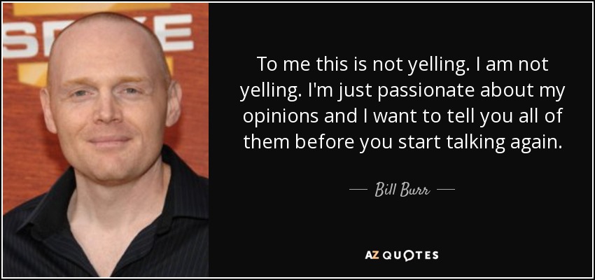 To me this is not yelling. I am not yelling. I'm just passionate about my opinions and I want to tell you all of them before you start talking again. - Bill Burr