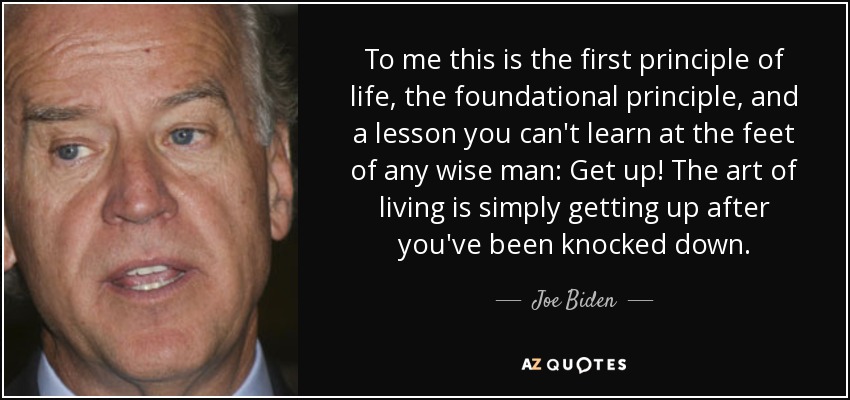To me this is the first principle of life, the foundational principle, and a lesson you can't learn at the feet of any wise man: Get up! The art of living is simply getting up after you've been knocked down. - Joe Biden