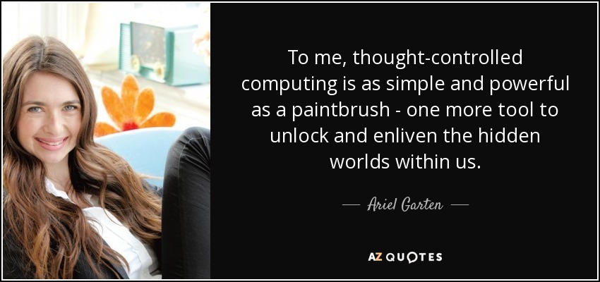 To me, thought-controlled computing is as simple and powerful as a paintbrush - one more tool to unlock and enliven the hidden worlds within us. - Ariel Garten