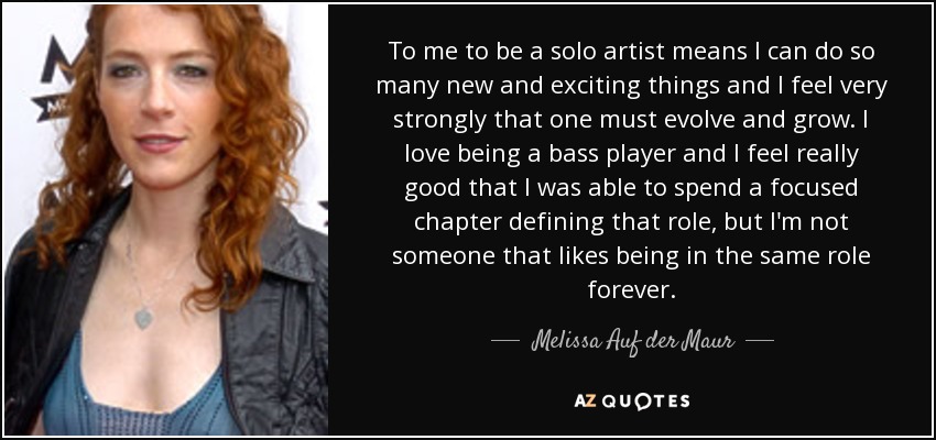 To me to be a solo artist means I can do so many new and exciting things and I feel very strongly that one must evolve and grow. I love being a bass player and I feel really good that I was able to spend a focused chapter defining that role, but I'm not someone that likes being in the same role forever. - Melissa Auf der Maur