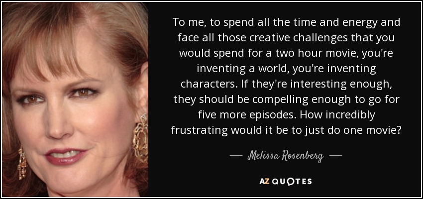 To me, to spend all the time and energy and face all those creative challenges that you would spend for a two hour movie, you're inventing a world, you're inventing characters. If they're interesting enough, they should be compelling enough to go for five more episodes. How incredibly frustrating would it be to just do one movie? - Melissa Rosenberg