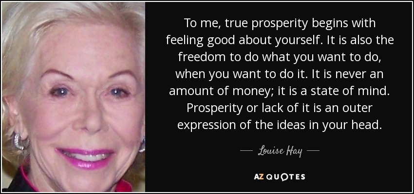 To Me, True Prosperity Begins With Feeling Good About Yourself. It Is Also The Freedom To Do What You Want To Do, When You Want To Do It. It Is Never An Amount Of Money; It Is A State Of Mind. Prosperity Or Lack Of It Is An Outer Expression Of The Ideas In Your Head. - Louise Hay