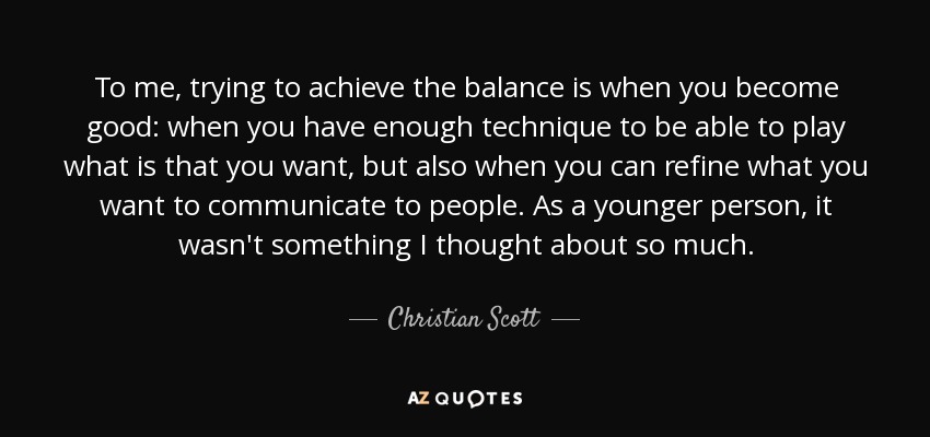 To me, trying to achieve the balance is when you become good: when you have enough technique to be able to play what is that you want, but also when you can refine what you want to communicate to people. As a younger person, it wasn't something I thought about so much. - Christian Scott