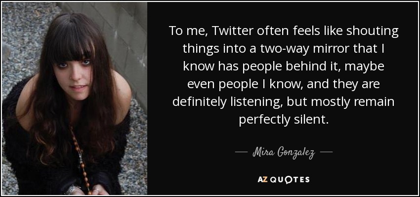 To me, Twitter often feels like shouting things into a two-way mirror that I know has people behind it, maybe even people I know, and they are definitely listening, but mostly remain perfectly silent. - Mira Gonzalez